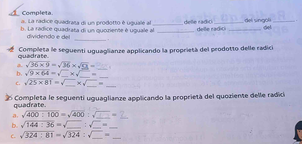 Completa. 
a. La radice quadrata di un prodotto è uguale al_ delle radici_ dei singoli _. 
b. La radice quadrata di un quoziente è uguale al _delle radici _del 
dividendo e del 
_. 
Completa le seguenti uguaglianze applicando la proprietà del prodotto delle radici 
quadrate. 
a. sqrt(36* 9)=sqrt(36)* sqrt(_ □ )=
b. sqrt(9* 64)=sqrt(...)* sqrt(...)=... 
C. sqrt(25* 81)=sqrt(...)* sqrt(...)=... 
Completa le seguenti uguaglianze applicando la proprietà del quoziente delle radici 
quadrate. 
a, sqrt(400:100)=sqrt(400):sqrt(...)=... 
b. sqrt(144:36)=sqrt(....):sqrt(...)=... 
C. sqrt(324:81)=sqrt(324):sqrt(...)=...