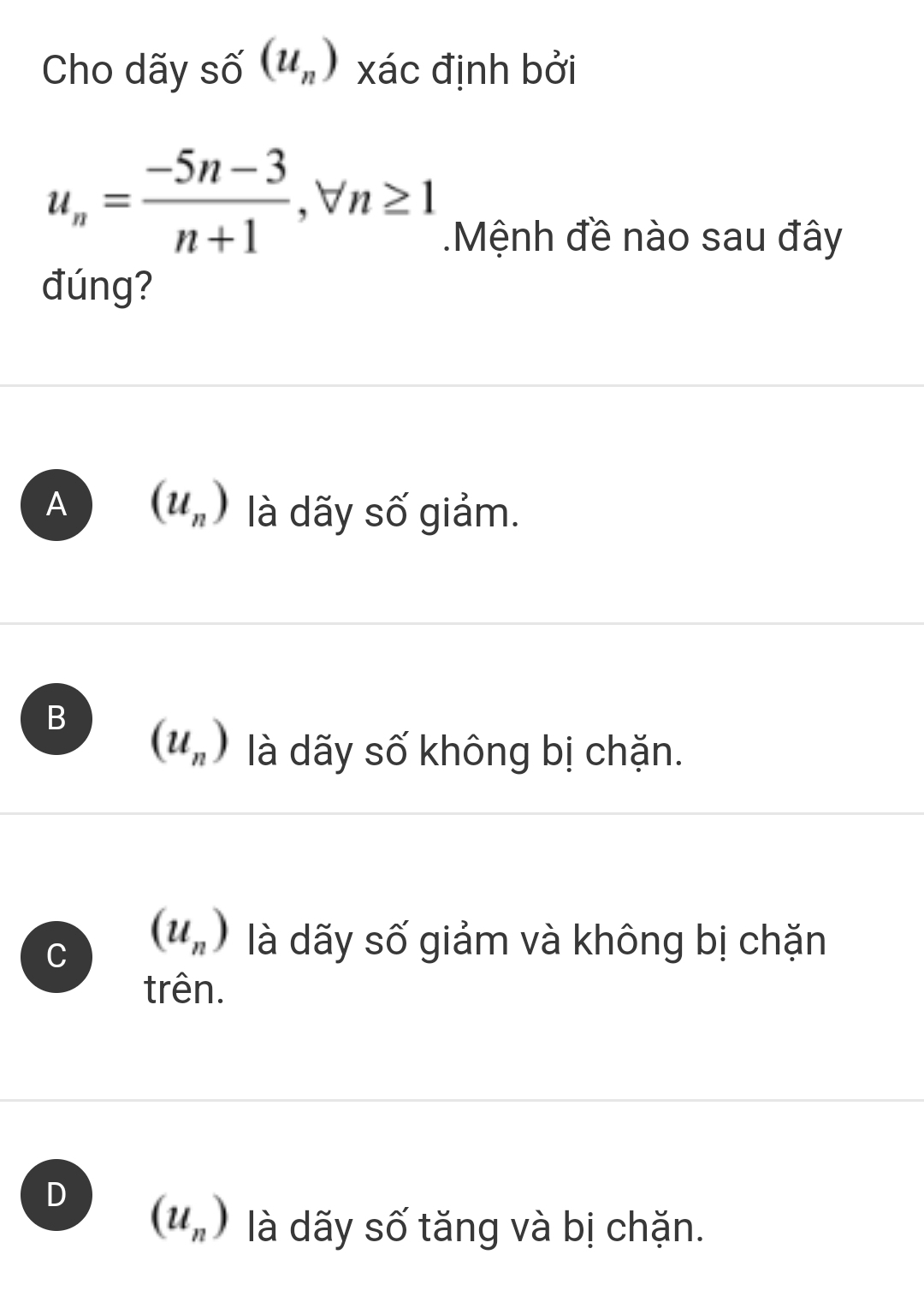 Cho dãy ! (u_n) xác định bởi
u_n= (-5n-3)/n+1 , forall n≥ 1
Mệnh đề nào sau đây
đúng?
A (u_n) là dãy số giảm.
B (u_n) là dãy số không bị chặn.
C (u_n) là dãy số giảm và không bị chặn
trên.
D (u_n) là dãy số tăng và bị chặn.