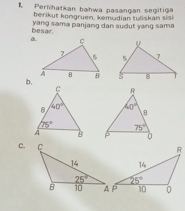 Perlihatkan bahwa pasangan segitiga
berikut kongruen, kemudian tuliskan sisi
yang sama panjang dan sudut yang sama
besar.
a.
 
 
b.
 
C.