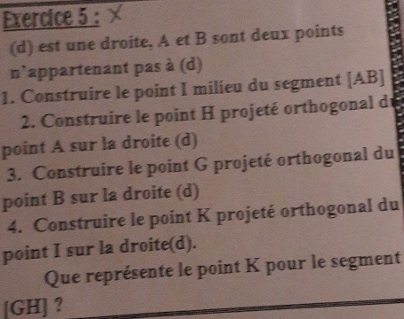 est une droite, A et B sont deux points 
n`appartenant pas à (d) 
1. Construire le point I milieu du segment [ AB ] 
2. Construire le point H projeté orthogonal de 
point A sur la droite (d) 
3. Construire le point G projeté orthogonal du 
point B sur la droite (d) 
4. Construire le point K projeté orthogonal du 
point I sur la droite(d). 
Que représente le point K pour le segment 
[ GH ] ?