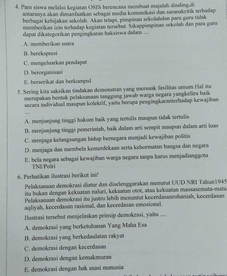 Para siswa melalui kegiatan OSIS berencana membuat majalah dinding,di
antaranya akan dimanfaatkan sebagai media komunikasi dan saranakritik terhadap
berbagai kebijakan sekolah. Akan tetapi, pimpinan sekolahdan para guru tidak
memberikan izin terhadap kegiatan tersebut. Sikappimpinan sekolah dan para guru
dapat dikategorikan pengingkaran haksiswa dalam ....
A. memberikan suara
B. berekspresi
C. mengeluarkan pendapat
D. berorganisasi
E. berserikat dan berkumpul
5. Sering kita saksikan tindakan demonstran yang merusak fasilitas umum.Hal itu
merupakan bentuk pelaksanaan tanggung jawab warga negara yangkeliru baik
secara individual maupun kolektif, yaitu berupa pengingkaranterhadap kewajiban
…
A. menjunjung tinggi hukum baik yang tertulis maupun tidak tertulis
B. menjunjung tinggi pemerintah, baik dalam arti sempit maupun dalam arti luas
C. menjaga kelangsungan hidup bernegara menjadi kewajiban politis
D. menjaga dan membela kemerdekaan serta kehormatan bangsa dan negara
E. bela negara sebagai kewajiban warga negara tanpa harus menjadianggota
TNI/Polri
6. Perhatikan ilustrasi berikut ini!
Pelaksanaan demokrasi diatur dan diselenggarakan menurut UUD NRI Tahun1945
itu bukan dengan kekuatan naluri, kekuatan otot, atau kekuatan massasemata-mata
Pelaksanaan demokrasi itu justru lebih menuntut kecerdasanrohaniah, kecerdasan
aqliyah, kecerdasan rasional, dan kecerdasan emosional.
Ilustrasi tersebut menjelaskan prinsip demokrasi, yaitu ....
A. demokrasi yang berketuhanan Yang Maha Esa
B. demokrasi yang berkedaulatan rakyat
C. demokrasi dengan kecerdasan
D. demokrasi dengan kemakmuran
E. demokrasi dengan hak asasi manusia