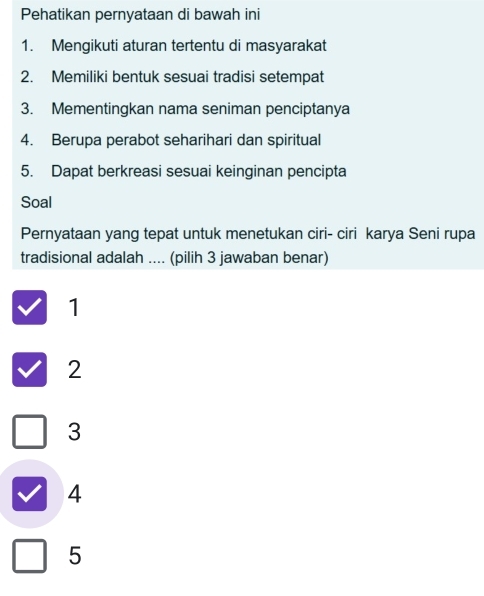 Pehatikan pernyataan di bawah ini
1. Mengikuti aturan tertentu di masyarakat
2. Memiliki bentuk sesuai tradisi setempat
3. Mementingkan nama seniman penciptanya
4. Berupa perabot seharihari dan spiritual
5. Dapat berkreasi sesuai keinginan pencipta
Soal
Pernyataan yang tepat untuk menetukan ciri- ciri karya Seni rupa
tradisional adalah .... (pilih 3 jawaban benar)
1
2
3
4
5