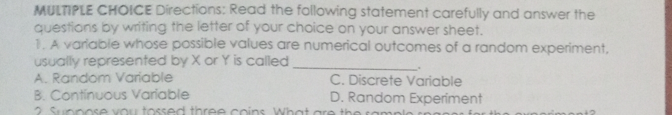 Directions: Read the following statement carefully and answer the
questions by writing the letter of your choice on your answer sheet.
1. A variable whose possible values are numerical outcomes of a random experiment,
usually represented by X or Y is called_
.
A. Random Variable C. Discrete Variable
B. Continuous Variable D. Random Experiment
u n n os e v o u to ssed th ree coins Wh a t ar th