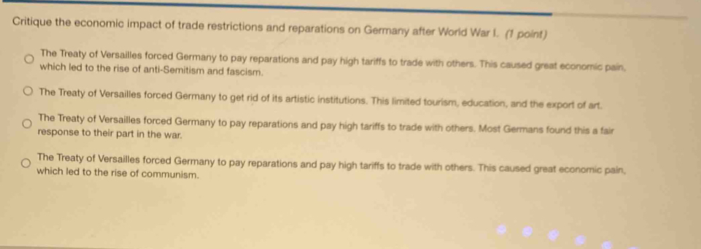 Critique the economic impact of trade restrictions and reparations on Germany after World War I. (1 point)
The Treaty of Versailles forced Germany to pay reparations and pay high tariffs to trade with others. This caused great economic pain,
which led to the rise of anti-Semitism and fascism.
The Treaty of Versailles forced Germany to get rid of its artistic institutions. This limited tourism, education, and the export of art.
The Treaty of Versailles forced Germany to pay reparations and pay high tariffs to trade with others. Most Germans found this a fair
response to their part in the war.
The Treaty of Versailles forced Germany to pay reparations and pay high tariffs to trade with others. This caused great economic pain,
which led to the rise of communism.