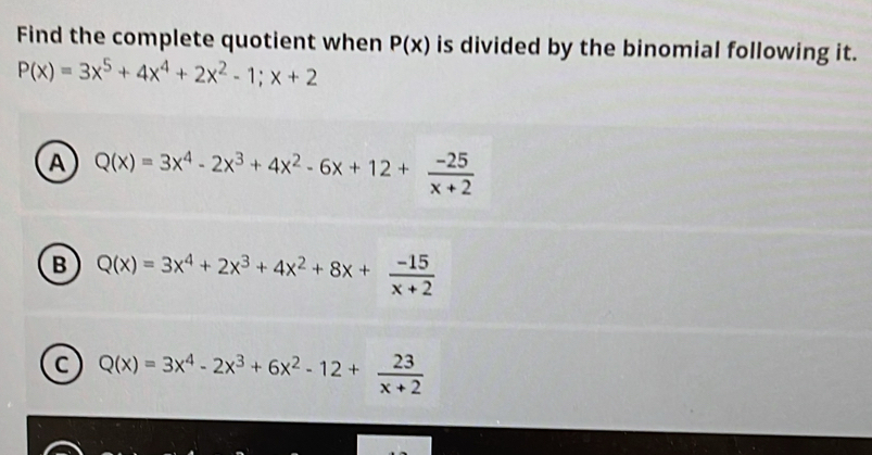 Find the complete quotient when P(x) is divided by the binomial following it.
P(x)=3x^5+4x^4+2x^2-1;x+2
A Q(x)=3x^4-2x^3+4x^2-6x+12+ (-25)/x+2 
B Q(x)=3x^4+2x^3+4x^2+8x+ (-15)/x+2 
Q(x)=3x^4-2x^3+6x^2-12+ 23/x+2 