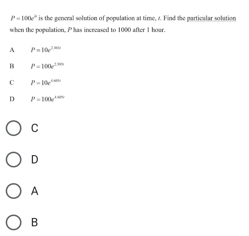 P=100e^(kt) is the general solution of population at time, t. Find the particular solution
when the population, P has increased to 1000 after 1 hour.
A P=10e^(2.303t)
B P=100e^(2.303t)
C P=10e^(4.605t)
D P=100e^(4.605t)
C
D
A
B