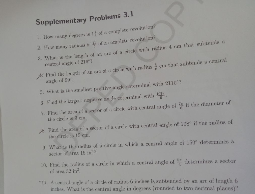 Supplementary Problems 3.1 
1. How many degrees is 1 1/5  of a complete revolution? 
2. How many radians is  11/5  of a complete revolution? 
3. What is the length of an arc of a circle with radius 4 cm that subtends a 
central angle of 216° ? 
4. Find the length of an arc of a circle with radius  6/π  cm that subtends a central 
angle of 99°. 
5. What is the smallest positive angle coterminal with 2110° ? 
6. Find the largest negative angle coterminal with  107π /6 . 
7. Find the area of a sector of a circle with central angle of  7π /6  if the diameter of 
the circle is 9 cm. 
8. Find the area of a sector of a circle with central angle of 108° if the radius of 
the circle is 15 cm. 
9. What is the radius of a circle in which a central angle of 150° determines a 
sector of area 15in^2 ？ 
10. Find the radius of a circle in which a central angle of  5π /4  determines a sector 
of area 32in^2. 
11. A central angle of a circle of radius 6 inches is subtended by an arc of length 6
inches. What is the central angle in degrees (rounded to two decimal places)?