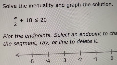 Solve the inequality and graph the solution.
 w/2 +18≤ 20
Plot the endpoints. Select an endpoint to cha 
the segment, ray, or line to delete it.