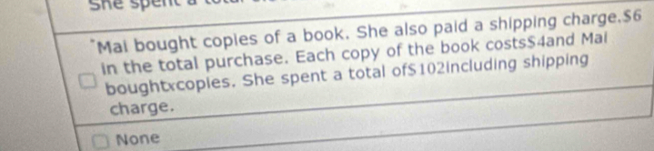 Mai bought copies of a book. She also paid a shipping charge, $6
in the total purchase. Each copy of the book costs $4and Mai
boughtxcopies. She spent a total of $102including shipping
charge.
None