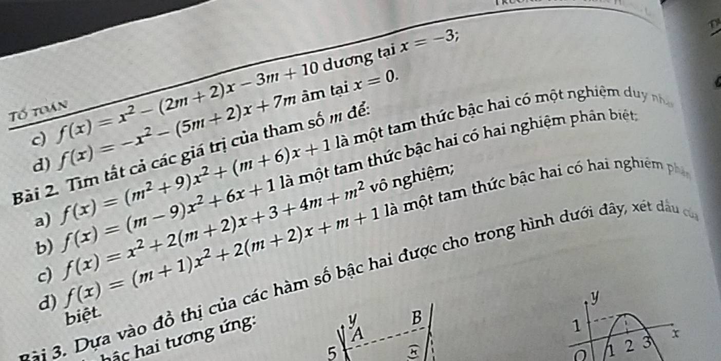 dương tại x=-3; 
c) f(x)=x^2-(2m+2)x-3m+10 âm tại
x=0. 
Tố toán 
d) f(x)=-x^2-(5m+2)x+7m là một tam thức bậc hai có một nghiệm duy nha 
Bài 2. Tìm tất cả các giá trị của tham số m để 
a) f(x)=(m^2+9)x^2+(m+6)x+1 là một tam thức bậc hai có hai nghiệm phân biết, 
vô nghiệm; 
c) f(x)=x^2+2(m+2)x+3+4m+m^2 f(x)=(m+1)x^2+2(m+2)x+m+1 là một tam thức bậc hai có hai nghiêm phân 
b) f(x)=(m-9)x^2+6x+1
Đ à i 3. Dựa vào đồ thị của các hàm số bậc hai được cho trong hình dưới đây, xét dầu có 
d)
y
biệt B 
2 3 x
hậc hai tương ứng:

1
5