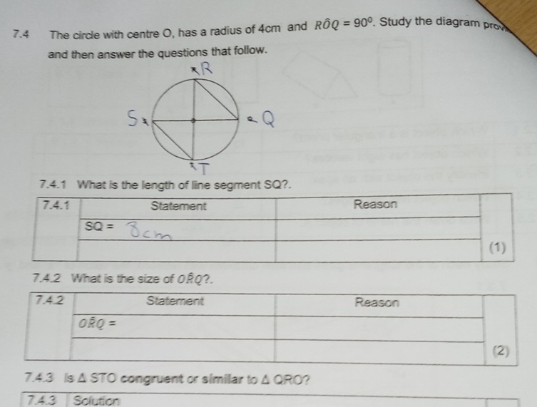 7.4 The circle with centre O, has a radius of 4cm and Rhat OQ=90°. Study the diagram prov
and then answer the questions that follow.
7.4.1 What is the length of line segment SQ?.
7.4.2 What is the size of ORQ?.
7.4.3 Is Δ STO congruent or similar to △ QRO ?
7.4.3 Solution