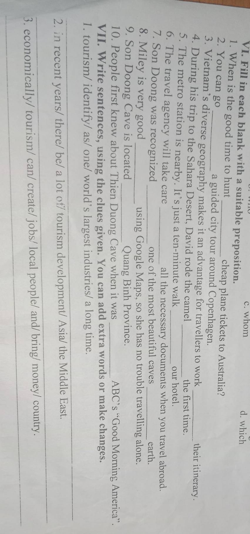 whom d. which 
VI. Fill in each blank with a suitable preposition. 
1. When is the good time to hunt _cheap plane tickets to Australia? 
2. You can go _a guided city tour around Copenhagen. 
3. Vietnam’s diverse geography makes it an advantage for travellers to work _their itinerary. 
4. During his trip to the Sahara Desert, David rode the camel 
the first time. 
5. The metro station is nearby. It’s just a ten-minute walk_ 
our hotel. 
6. The travel agency will take care _all the necessary documents when you travel abroad. 
7. Son Doong was recognized _one of the most beautiful caves _earth. 
8. Miley is very good_ using Google Maps, so she has no trouble travelling alone. 
9. Son Doong Cave is located _Quang Binh Province. 
10. People first knew about Thien Duong Cave when it was _ABC’s “Good Morning America”. 
VII. Write sentences, using the clues given. You can add extra words or make changes. 
1. tourism/ identify/ as/ one/ world’s largest industries/ a long time. 
_ 
_ 
2. in recent years/ there/ be/ a lot of/ tourism development/ Asia/ the Middle East. 
_ 
3. economically/ tourism/ can/ create/ jobs/ local people/ and/ bring/ money/ country.