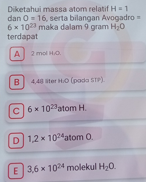 Diketahui massa atom relatif H=1
dan O=16 , serta bilangan Avogadro =
6* 10^(23) maka dalam 9 gram H_2O
terdapat
A 2 mol H_2O.
B 4,48 liter H_2O (pada STP).
C 6* 10^(23) atom H.
D 1,2* 10^(24) atom O.
E 3,6* 10^(24) molekul H_2O.