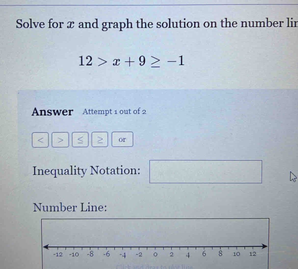 Solve for x and graph the solution on the number lin
12>x+9≥ -1
Answer Attempt 1 out of 2 
or 
Inequality Notation: 
Number Line: