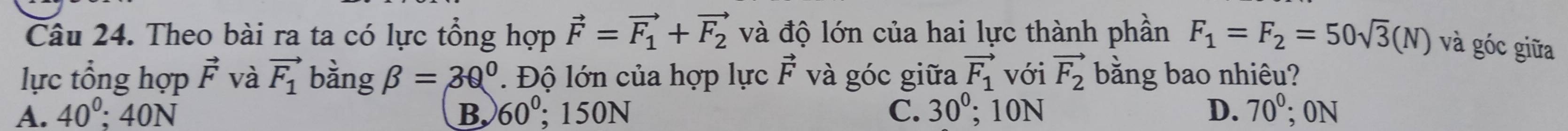 Theo bài ra ta có lực tổng hợp vector F=vector F_1+vector F_2 và độ lớn của hai lực thành phần F_1=F_2=50sqrt(3)(N) và góc giữa
lực tổng hợp vector F và vector F_1 bàng beta =30° Độ lớn của hợp lực vector F và góc giữa vector F_1 với vector F_2 bằng bao nhiêu?
A. 40^0; 40N B 60°; 150N C. 30°; 10N D. 70^0; 0N