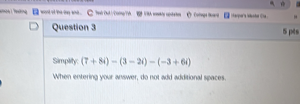 tin word of the day and.... Test Oul | CompTIA EBA weekly updates College Doard Harper's Master Cia . D 
Question 3 
5 pts 
Simplify: (7+8i)=(3-2i)-(-3+6i)
When entering your answer, do not add additional spaces.