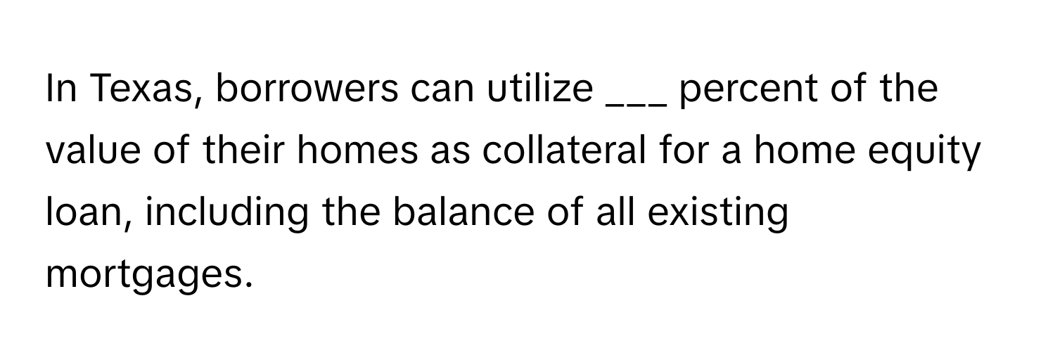 In Texas, borrowers can utilize ___ percent of the value of their homes as collateral for a home equity loan, including the balance of all existing mortgages.