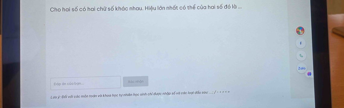 Cho hai số có hai chữ số khác nhau. Hiệu lớn nhất có thể của hai số đó là ... 
f 
Zalo 
Đáp án của bạn... Xác nhận 
Lưu ý : Đối với các môn toán và khoa học tự nhiên học sinh chỉ được nhập số và các loại dấu sau: . , ; / - + > < =