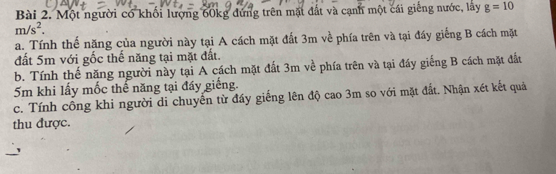 Một người có khối lượng 60kg dứng trên mặt đất và cạnh một cái giếng nước, lấy g=10
m/s^2. 
a. Tính thế năng của người này tại A cách mặt đất 3m về phía trên và tại đáy giếng B cách mặt 
đất 5m với gốc thế năng tại mặt đất. 
b. Tính thế năng người này tại A cách mặt đất 3m về phía trên và tại đáy giếng B cách mặt đất
5m khi lấy mốc thế năng tại đấy giếng. 
c. Tính công khi người di chuyến từ đấy giếng lên độ cao 3m so với mặt đất. Nhận xét kết quả 
thu được.