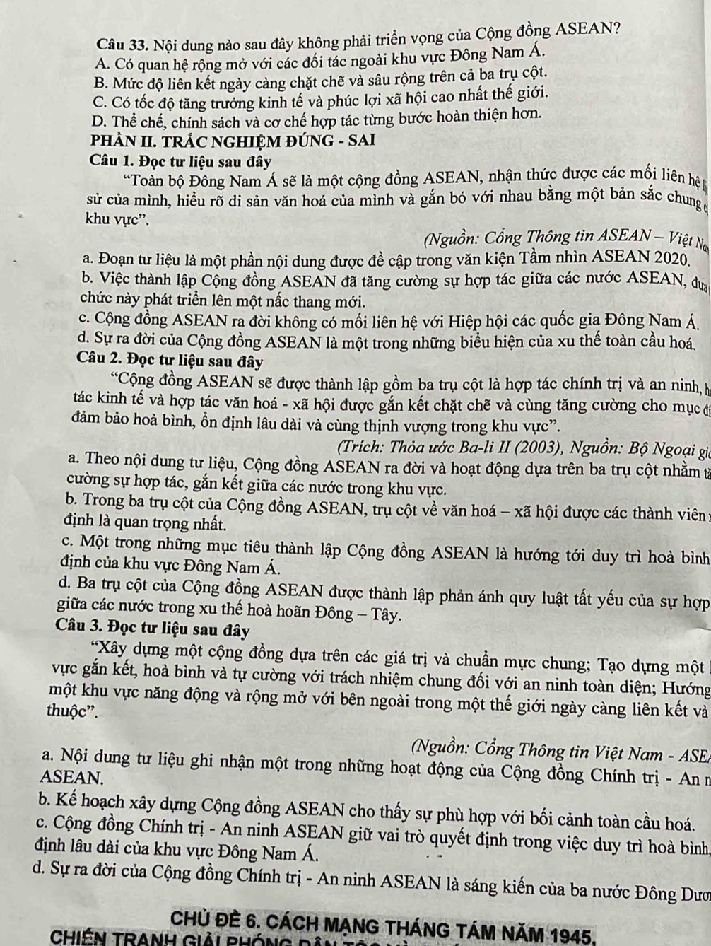 Nội dung nào sau đây không phải triển vọng của Cộng đồng ASEAN?
A. Có quan hệ rộng mở với các đối tác ngoài khu vực Đông Nam Á.
B. Mức độ liên kết ngày cảng chặt chẽ và sâu rộng trên cả ba trụ cột.
C. Có tốc độ tăng trưởng kinh tế và phúc lợi xã hội cao nhất thế giới.
D. Thể chế, chính sách và cơ chế hợp tác từng bước hoàn thiện hơn.
PHÀN II. TRÁC NGHIỆM ĐÚNG - SAI
Câu 1. Đọc tư liệu sau đây
*Toàn bộ Đông Nam Á sẽ là một cộng đồng ASEAN, nhận thức được các mối liên hệ
sử của mình, hiều rõ di sản văn hoá của mình và gắn bó với nhau bằng một bản sắc chung 
khu vực'.
Nguồn: Cổng Thông tin ASEAN - Việt Nơ
a. Đoạn tư liệu là một phần nội dung được đề cập trong văn kiện Tầm nhìn ASEAN 2020.
b. Việc thành lập Cộng đồng ASEAN đã tăng cường sự hợp tác giữa các nước ASEAN, đưa
chức này phát triển lên một nấc thang mới.
c. Cộng đồng ASEAN ra đời không có mối liên hệ với Hiệp hội các quốc gia Đông Nam Á.
d. Sự ra đời của Cộng đồng ASEAN là một trong những biểu hiện của xu thế toàn cầu hoá.
Câu 2. Đọc tư liệu sau đây
*Cộng đồng ASEAN sẽ được thành lập gồm ba trụ cột là hợp tác chính trị và an ninh, h
tác kinh tế và hợp tác văn hoá - xã hội được gắn kết chặt chẽ và cùng tăng cường cho mục đị
đảm bảo hoà bình, ổn định lâu dài và cùng thịnh vượng trong khu vực”.
(Trích: Thỏa ước Ba-li II (2003), Nguồn: Bộ Ngoại gia
a. Theo nội dung tư liệu, Cộng đồng ASEAN ra đời và hoạt động dựa trên ba trụ cột nhằm từ
cường sự hợp tác, gắn kết giữa các nước trong khu vực.
b. Trong ba trụ cột của Cộng đồng ASEAN, trụ cột về văn hoá - xã hội được các thành viên:
định là quan trọng nhất.
c. Một trong những mục tiêu thành lập Cộng đồng ASEAN là hướng tới duy trì hoà bình
định của khu vực Đông Nam Á.
d. Ba trụ cột của Cộng đồng ASEAN được thành lập phản ánh quy luật tất yếu của sự hợp
giữa các nước trong xu thế hoà hoãn Đông - Tây.
Câu 3. Đọc tư liệu sau đây
*Xây dựng một cộng đồng dựa trên các giá trị và chuẩn mực chung; Tạo dựng một
vực gắn kết, hoà bình và tự cường với trách nhiệm chung đối với an ninh toàn diện; Hướng
một khu vực năng động và rộng mở với bên ngoài trong một thế giới ngày càng liên kết và
thuộc”.
Nguồn: Cổng Thông tin Việt Nam - ASE
a. Nội dung tư liệu ghi nhận một trong những hoạt động của Cộng đồng Chính trị - An n
ASEAN.
b. Kế hoạch xây dựng Cộng đồng ASEAN cho thấy sự phù hợp với bối cảnh toàn cầu hoá.
c. Cộng đồng Chính trị - An ninh ASEAN giữ vai trò quyết định trong việc duy trì hoà bình,
định lâu dài của khu vực Đông Nam Á.
d. Sự ra đời của Cộng đồng Chính trị - An ninh ASEAN là sáng kiến của ba nước Đông Dươ
CHủ ĐÈ 6. CÁCH MẠNG tHÁNG TÁM Năm 1945,
CHIÊN TRANH Giải PHÓNG Dân