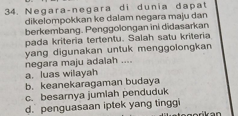 Negara-negara di dunia dapat
dikelompokkan ke dalam negara maju dan
berkembang. Penggolongan ini didasarkan
pada kriteria tertentu. Salah satu kriteria
yang digunakan untuk menggolongkan 
negara maju adalah ....
a. luas wilayah
b. keanekaragaman budaya
c. besarnya jumlah penduduk
d. penguasaan iptek yang tinggi