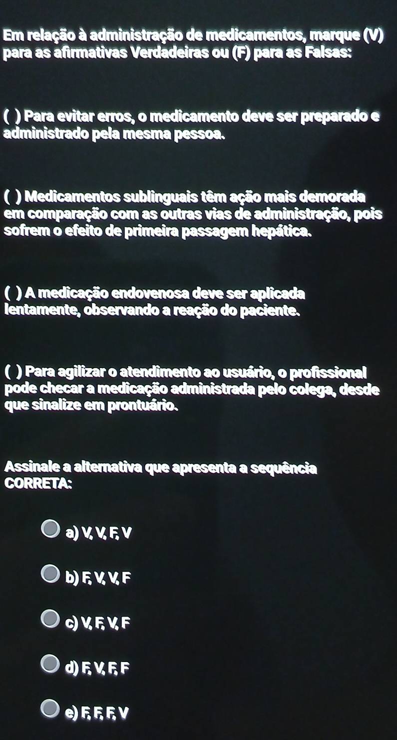 Em relação à administração de medicamentos, marque (V)
para as afirmativas Verdadeiras ou (F) para as Falsas:
( ) Para evitar erros, o medicamento deve ser preparado e
administrado pela mesma pessoa.
( ) Medicamentos sublinguais têm ação mais demorada
em comparação com as outras vias de administração, pois
sofrem o efeito de primeira passagem hepática.
( ) A medicação endovenosa deve ser aplicada
lentamente, observando a reação do paciente.
( ) Para agilizar o atendimento ao usuário, o profissional
pode checar a medicação administrada pelo colega, desde
que sinalize em prontuário.
Assinale a alternativa que apresenta a sequência
CORRETA:
a) V V FV
b) FVVF
c)V६KF
d)FVFF
eFV