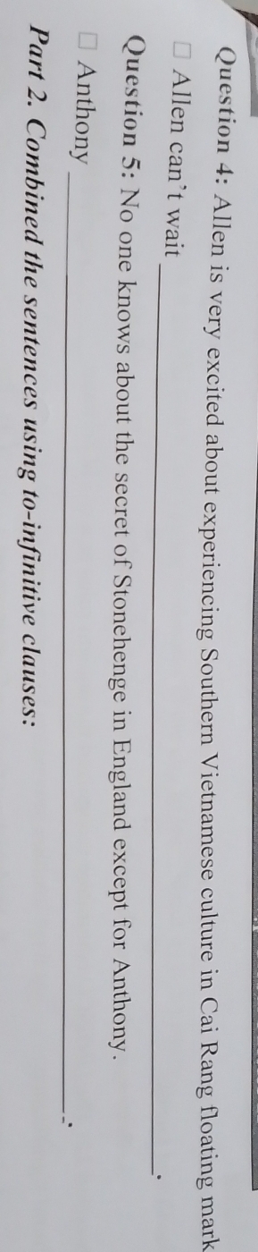 Allen is very excited about experiencing Southern Vietnamese culture in Cai Rang floating mark 
_ 
Allen can’t wait 
Question 5: No one knows about the secret of Stonehenge in England except for Anthony. 
_ 
Anthony 
Part 2. Combined the sentences using to-infinitive clauses: