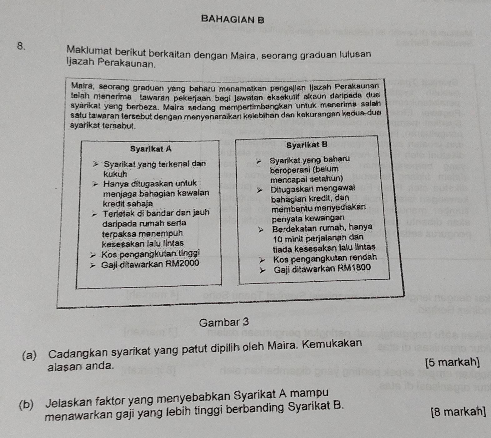 BAHAGIAN B 
8. 
Maklumat berikut berkaitan dengan Maira, seorang graduan Iulusan 
Ijazah Perakaunan. 
Maira, seorang graduan yang baharu menamatkan pengajian Ijazah Perakaunan 
telah menerima , tawaran pekerjaan bagi jawatan eksekutif akaun daripada due 
syarikat yang berbeza. Maira sedang mempertimbangkan untuk menerima salah 
satu tawaran tersebut dengan menyenaraikan kelebihan dan kekurangan kedua-du 
syarikat tersebut. 
Syarlkat A Syarikat B 
Syarikat yanġ terkenal dan Syarikat yang baharu 
kukuh beroperasi (belum 
Hanya ditugaskan untuk mencapal setahun) 
menjaga bahagian kawalan Ditugaskan mengawal 
kredit sahaja bahagian kredit, dan 
Terletak di bandar dan jauh mémbantu menyediakan 
daripada rumah sera penyata kewangan 
terpaksa menempuh Berdekatan rumah, hanya 
keseşakan Ialu llntas 10 minit perjalanan dan 
Kos pengangkutan tinggi tiada kesesakan lalu lintas 
Gaji ditawarkan RM2000 Kos pengangkutan rəndah 
Gaji ditawarkan RM1800
Gambar 3 
(a) Cadangkan syarikat yang patut dipilih oleh Maira. Kemukakan 
alaşan anda. [5 markah] 
(b) Jelaskan faktor yang menyebabkan Syarikat A mampu 
menawarkan gaji yang lebih tinggi berbanding Syarikat B. 
[8 markan]