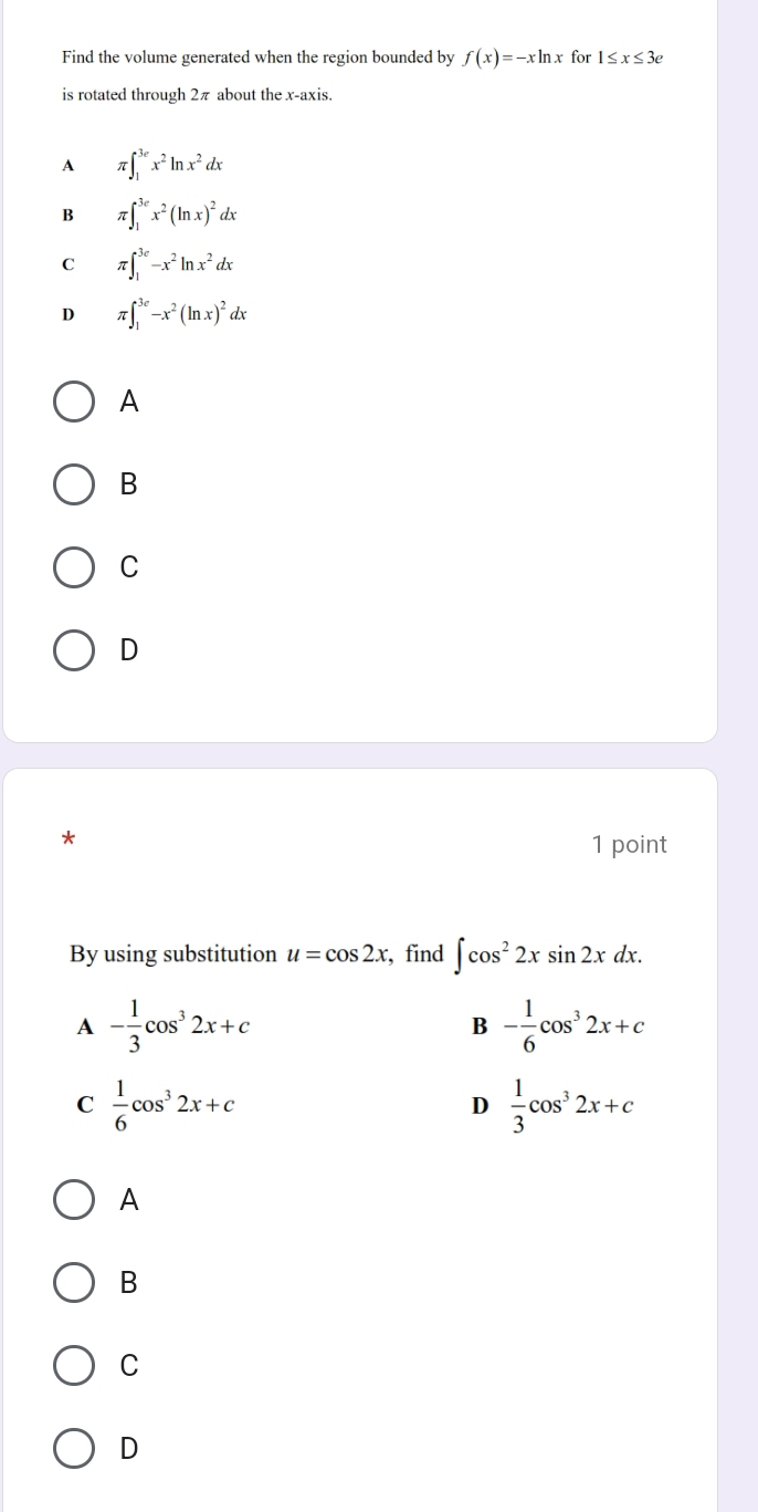 Find the volume generated when the region bounded by f(x)=-xln x for 1≤ x≤ 3e
is rotated through 2π about the x-axis.
A π ∈t _1^((3e)x^2)ln x^2dx
B π ∈t _1^((3e)x^2)(ln x)^2dx
C π ∈t _1^((3e)-x^2)ln x^2dx
D π ∈t _1^((3e)-x^2)(ln x)^2dx
A
B
C
D
1 point
By using substitution u=cos 2x , find ∈t cos^22xsin 2xdx.
A - 1/3 cos^32x+c
B - 1/6 cos^32x+c
C  1/6 cos^32x+c
D  1/3 cos^32x+c
A
B
C
D