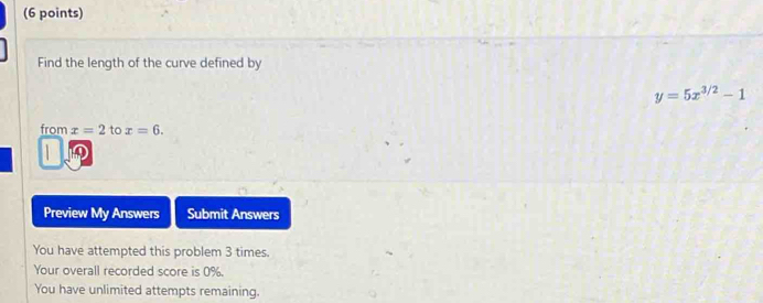 Find the length of the curve defined by
y=5x^(3/2)-1
from x=2 to x=6. 
10 
Preview My Answers Submit Answers 
You have attempted this problem 3 times. 
Your overall recorded score is 0%. 
You have unlimited attempts remaining.