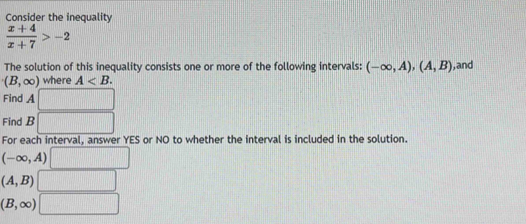 Consider the inequality
 (x+4)/x+7 >-2
The solution of this inequality consists one or more of the following intervals: (-∈fty ,A), (A,B) , and
(B,∈fty ) where A . 
Find A
Find B
For each interval, answer YES or NO to whether the interval is included in the solution.
(-∈fty ,A)
(A,B)
(B,∈fty )