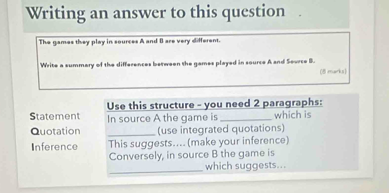 Writing an answer to this question . 
The games they play in sources A and B are very different. 
Write a summary of the differences between the games played in source A and Source B. 
(8 marks) 
Use this structure - you need 2 paragraphs: 
Statement In source A the game is _which is 
Quotation _(use integrated quotations) 
Inference This suggests....(make your inference) 
Conversely, in source B the game is 
_which suggests...