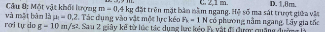 C. 2,1 m. D. 1,8m.
Câu 8: Một vật khối lượng m=0,4kg đặt trên mặt bàn nằm ngang. Hệ số ma sát trượt giữa vật
và mặt bàn là mu _t=0,2. Tác dụng vào vật một lực kéo F_k=1N có phương nằm ngang. Lấy gia tốc
rơi tự do g=10m/s^2. Sau 2 giây kể từ lúc tác dụng lực ké 1 2 * vật đi được quặng đường là