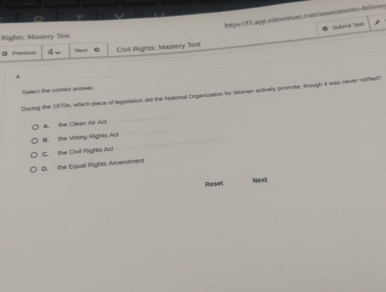 Submit Test
Rights: Mastery Test
Previous 4 Next Civil Rights: Mastery Test
4
Select the correct answer.
During the 1970s, which piece of legislation did the National Organization for Women actively promote, though it was never ratified?
A. the Clean Air Act
B. the Voting Rights Act
C. the Civil Rights Act
D. the Equal Rights Amendment
Reset Next
