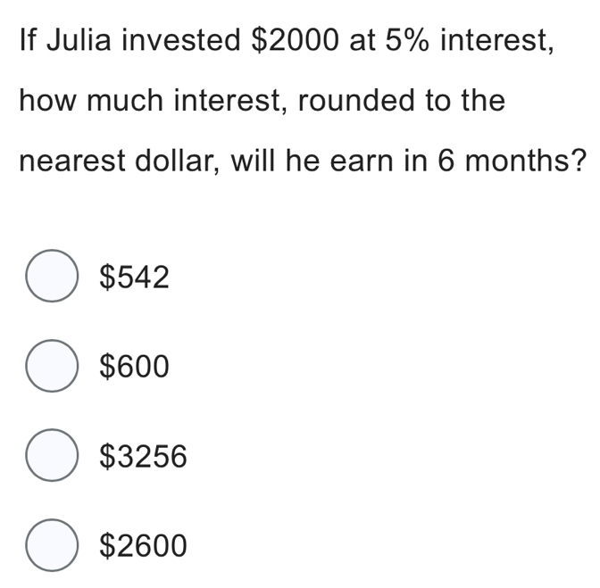 If Julia invested $2000 at 5% interest,
how much interest, rounded to the
nearest dollar, will he earn in 6 months?
$542
$600
$3256
$2600