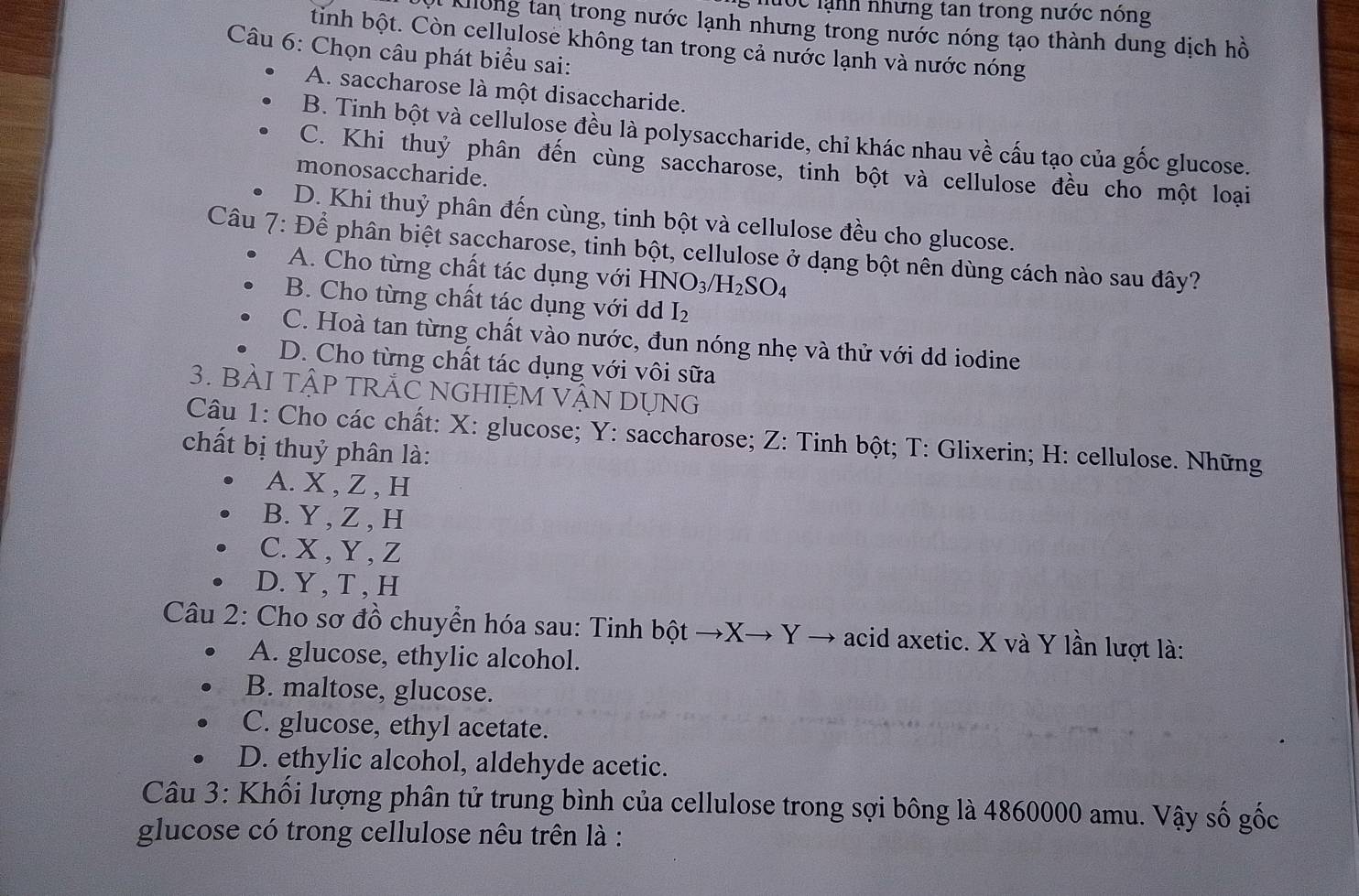 hước lạnh những tan trong nước nóng
A Khlông tan trong nước lạnh nhưng trong nước nóng tạo thành dung dịch hồ
tinh bột. Còn cellulose không tan trong cả nước lạnh và nước nóng
Câu 6: Chọn câu phát biểu sai:
A. saccharose là một disaccharide.
B. Tinh bột và cellulose đều là polysaccharide, chỉ khác nhau về cấu tạo của gốc glucose.
C. Khi thuỷ phân đến cùng saccharose, tinh bột và cellulose đều cho một loại
monosaccharide.
D. Khi thuỷ phân đến cùng, tinh bột và cellulose đều cho glucose.
Câu 7: Để phân biệt saccharose, tinh bột, cellulose ở dạng bột nền dùng cách nào sau đây?
A. Cho từng chất tác dụng với HNO_3/H_2SO_4
B. Cho từng chất tác dụng với d I_2
C. Hoà tan từng chất vào nước, đun nóng nhẹ và thử với dd iodine
D. Cho từng chất tác dụng với vôi sữa
3. BÀI TậP TRẬC NGHIỆM VậN DỤNG
Câu 1: Cho các chất: X: glucose; Y: saccharose; Z: Tinh bột; T: Glixerin; H: cellulose. Những
chất bị thuỷ phân là:
A. X , Z , H
B. Y , Z , H
C.X , Y , Z
D. Y , T , H
Câu 2: Cho sơ đồ chuyển hóa sau: Tinh bột →X→ Y → acid axetic. X và Y lần lượt là:
A. glucose, ethylic alcohol.
B. maltose, glucose.
C. glucose, ethyl acetate.
D. ethylic alcohol, aldehyde acetic.
Câu 3: Khối lượng phân tử trung bình của cellulose trong sợi bông là 4860000 amu. Vậy số gốc
glucose có trong cellulose nêu trên là :