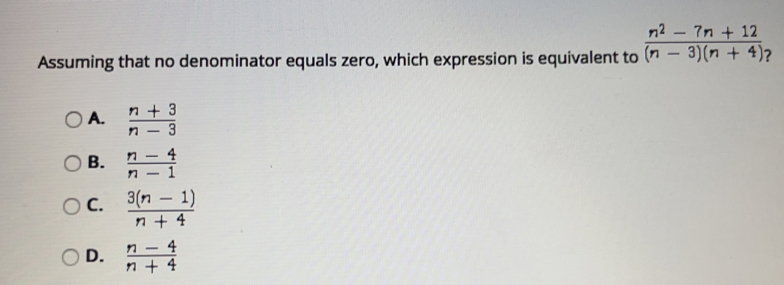 Assuming that no denominator equals zero, which expression is equivalent to  (n^2-7n+12)/(n-3)(n+4)  ？
A.  (n+3)/n-3 
B.  (n-4)/n-1 
C.  (3(n-1))/n+4 
D.  (n-4)/n+4 