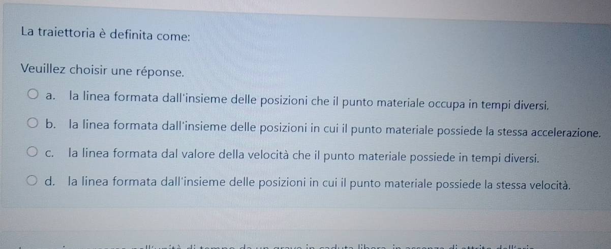 La traiettoria è definita come:
Veuillez choisir une réponse.
a. la linea formata dall'insieme delle posizioni che il punto materiale occupa in tempi diversi.
b. la linea formata dall’insieme delle posizioni in cui il punto materiale possiede la stessa accelerazione.
c. la linea formata dal valore della velocità che il punto materiale possiede in tempi diversi.
d. la linea formata dall'insieme delle posizioni in cui il punto materiale possiede la stessa velocità.