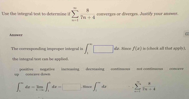 Use the integral test to determine if sumlimits _(n=1)^(∈fty) 8/7n+4  converges or diverges. Justify your answer.
Answer

The corresponding improper integral is ∈t _1^((∈fty)□ □ d : . Since f(x) is (check all that apply),
the integral test can be applied.
positive negative increasing decreasing continuous not continuous concave
up concave down
∈t _1^(∈fty)dx=limlimits _bto ∈fty)∈t _1^(bdx=□. . Since ∈t _1^(∈fty)dx sumlimits _(n=1)^(∈fty)frac 8)7n+4