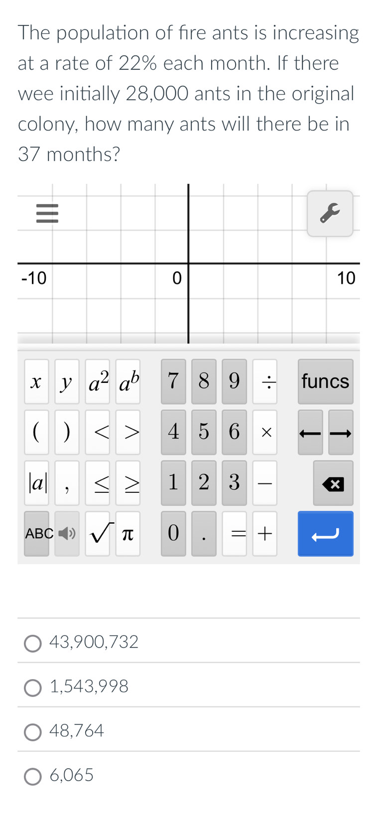 The population of fire ants is increasing
at a rate of 22% each month. If there
wee initially 28,000 ants in the original
colony, how many ants will there be in
37 months?
x a^2a^b 7 8 9 ÷ funcs
) <
4 5 6 ×
|a| , > 1 2 3
ABC ) sqrt()π 0 . = +
43,900,732
1,543,998
48,764
6,065