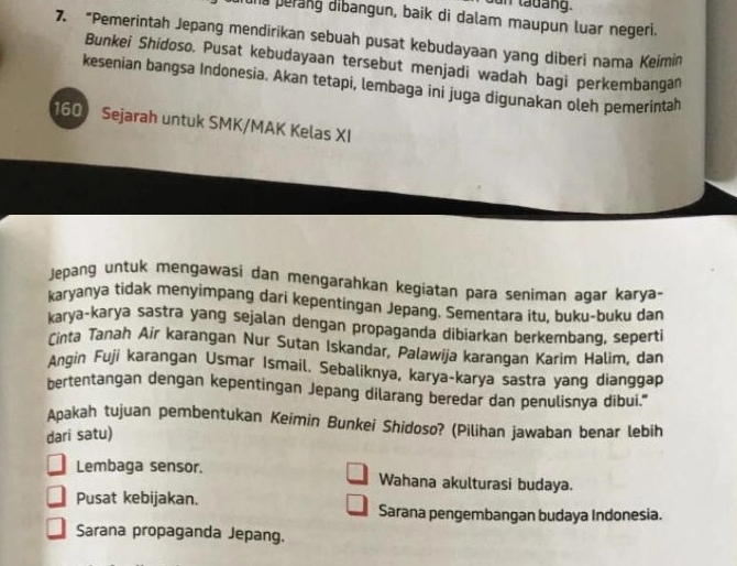 dun tadang
ha perang dibangun, baik di dalam maupun luar negeri.
7. “Pemerintah Jepang mendirikan sebuah pusat kebudayaan yang diberi nama Keimin
Bunkei Shidoso. Pusat kebudayaan tersebut menjadi wadah bagi perkembangan
kesenian bangsa Indonesia. Akan tetapi, lembaga ini juga digunakan oleh pemerintah
160 Sejarah untuk SMK/MAK Kelas XI
Jepang untuk mengawasi dan mengarahkan kegiatan para seniman agar karya-
karyanya tidak menyimpang dari kepentingan Jepang. Sementara itu, buku-buku dan
karya-karya sastra yang sejalan dengan propaganda dibiarkan berkembang, seperti
Cinta Tanah Air karangan Nur Sutan Iskandar, Palawija karangan Karim Halim, dan
Angin Fuji karangan Usmar Ismail. Sebaliknya, karya-karya sastra yang dianggap
bertentangan dengan kepentingan Jepang dilarang beredar dan penulisnya dibui."
Apakah tujuan pembentukan Keimin Bunkei Shidoso? (Pilihan jawaban benar lebih
dari satu)
Lembaga sensor. Wahana akulturasi budaya.
Pusat kebijakan. Sarana pengembangan budaya Indonesia.
Sarana propaganda Jepang.