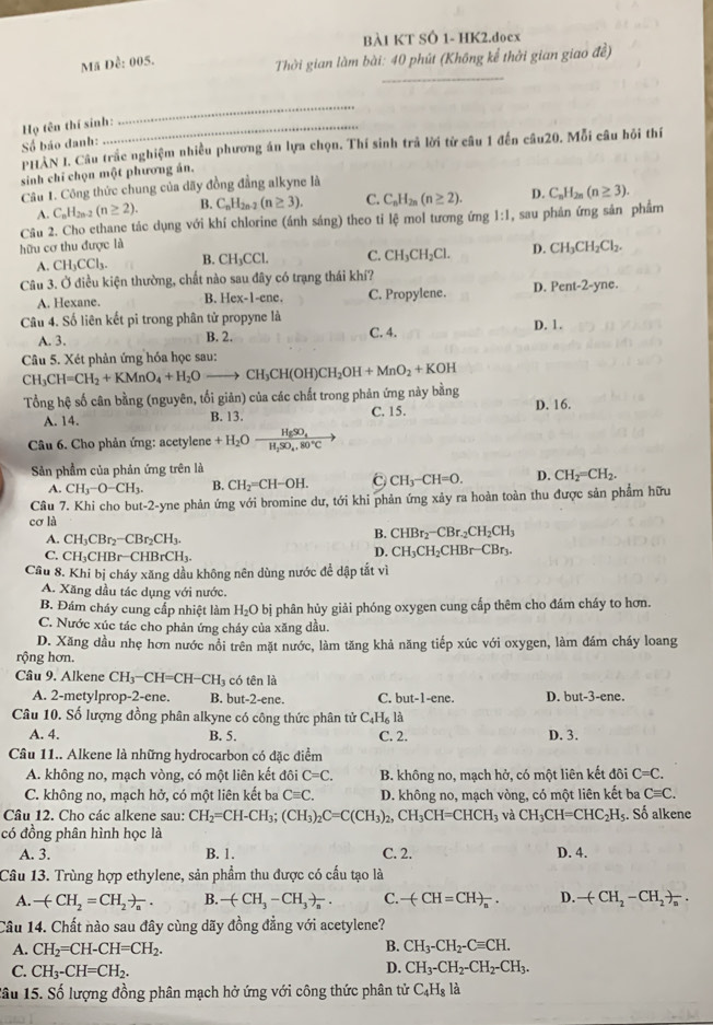 BÀI KT SÔ 1- HK2.doex
_
Mã Dễ: 005.  Thời gian làm bài: 40 phút (Không kể thời gian giao đề)
Họ tên thí sinh:
_
Số báo danh:
PHAN I. Câu trắc nghiệm nhiều phương án lựa chọn. Thí sinh trả lời từ câu 1 đến câu20. Mỗi câu hồi thí
sinh chỉ chọn một phương án.
Câu 1. Công thức chung của dãy đồng đẳng alkyne là
A. C_nH_2n-2(n≥ 2). B. C_nH_2n-2(n≥ 3). C. C_nH_2n(n≥ 2). D. C_nH_2n(n≥ 3).
Câu 2. Cho ethane tác dụng với khí chlorine (ánh sáng) theo tỉ lệ mol tương ứng 1:1
hữu cơ thu được là , sau phản ứng sản phẩm
A. CH_3CCl_3. B. CH_3CCl. C. CH_3CH_2Cl. D. CH_3CH_2Cl_2.
Câu 3. Ở điều kiện thường, chất nào sau đây có trạng thái khí?
A. Hexane. B. Hex-1-ene. C. Propylene. D. Pent-2-yne.
Câu 4. Số liên kết pi trong phân tử propyne là D. 1.
A. 3.
B. 2. C. 4.
Câu 5. Xét phản ứng hóa học sau:
CH_3CH=CH_2+KMnO_4+H_2Oto CH_3CH(OH)CH_2OH+MnO_2+KOH
Tổng hệ số cân bằng (nguyên, tối giản) của các chất trong phản ứng này bằng
A. 14. B. 13. C. 15. D. 16.
Câu 6. Cho phản ứng: acetylene +H_2Oxrightarrow H_5SO_4
Sản phẩm của phản ứng trên là
A. CH_3-O-CH_3. B. CH_2=CH-OH. C CH_3-CH=O. D. CH_2=CH_2.
Câu 7. Khi cho but-2-yne phản ứng với bromine dư, tới khi phản ứng xảy ra hoàn toàn thu được sản phẩm hữu
cơ là
A. CH_3CBr_2-CBr_2CH_3.
B. CHBr_2-CBr_2CH_2CH_3
C. CH₁CHB -CHBrCH_3.
D. CH_3CH_2CHBr-CBr_3.
Cầu 8. Khi bị cháy xăng dầu không nên dùng nước đề dập tắt vì
A. Xăng đầu tác dụng với nước.
B. Đám cháy cung cấp nhiệt làm H_2O * bị phân hủy giải phóng oxygen cung cấp thêm cho đám cháy to hơn.
C. Nước xúc tác cho phản ứng cháy của xăng dầu.
D. Xăng dầu nhẹ hơn nước nổi trên mặt nước, làm tăng khả năng tiếp xúc với oxygen, làm đám cháy loang
rộng hơn.
Câu 9. Alkene CH_3-CH=CH-CH_3 có tên là
A. 2-metylprop-2-ene. B. but-2-ene. C. but-1-ene. D. but-3-ene.
Câu 10. Số lượng đồng phân alkyne có công thức phân tử C_4H_6la C. 2.
A. 4. B. 5. D. 3.
Câu 11.. Alkene là những hydrocarbon có đặc điểm
A. không no, mạch vòng, có một liên kết 10 C=C. B. không no, mạch hở, có một liên kết đôi C=C.
C. không no, mạch hở, có một liên kết ba Cequiv C. D. không no, mạch vòng, có một liên kết ba Cequiv C.
Câu 12. Cho các alkene sau: CH_2=CH-CH_3;(CH_3)_2C=C(CH_3)_2,CH_3CH=CHCH_3 và CH_3CH=CHC_2H_5. Số alkene
có đồng phân hình học là
A. 3. C. 2. D. 4.
B. 1.
Câu 13. Trùng hợp ethylene, sản phẩm thu được có cấu tạo là
A. -(CH_2=CH_2)_n. B. -(CH_3-CH_3)_n. C. -(CH=CH)_n. D. -(CH_2-CH_2)_n.
Câu 14. Chất nào sau đây cùng dãy đồng đẳng với acetylene?
B.
A. CH_2=CH-CH=CH_2. CH_3-CH_2-Cequiv CH.
D.
C. CH_3-CH=CH_2. CH_3-CH_2-CH_2-CH_3.
âu 15. Số lượng đồng phân mạch hở ứng với công thức phân tử C_4H_8l_a