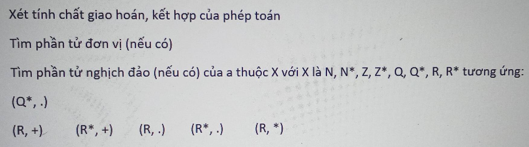 Xét tính chất giao hoán, kết hợp của phép toán
Tìm phần tử đơn vị (nếu có)
Tìm phần tử nghịch đảo (nếu có) của a thuộc X với X là N, N^*, Z, Z^*, Q, Q^*, R, R^* tương ứng:
(Q^*,.)
(R,+) (R^*,+) (R,.) (R^*,.) (R,*)