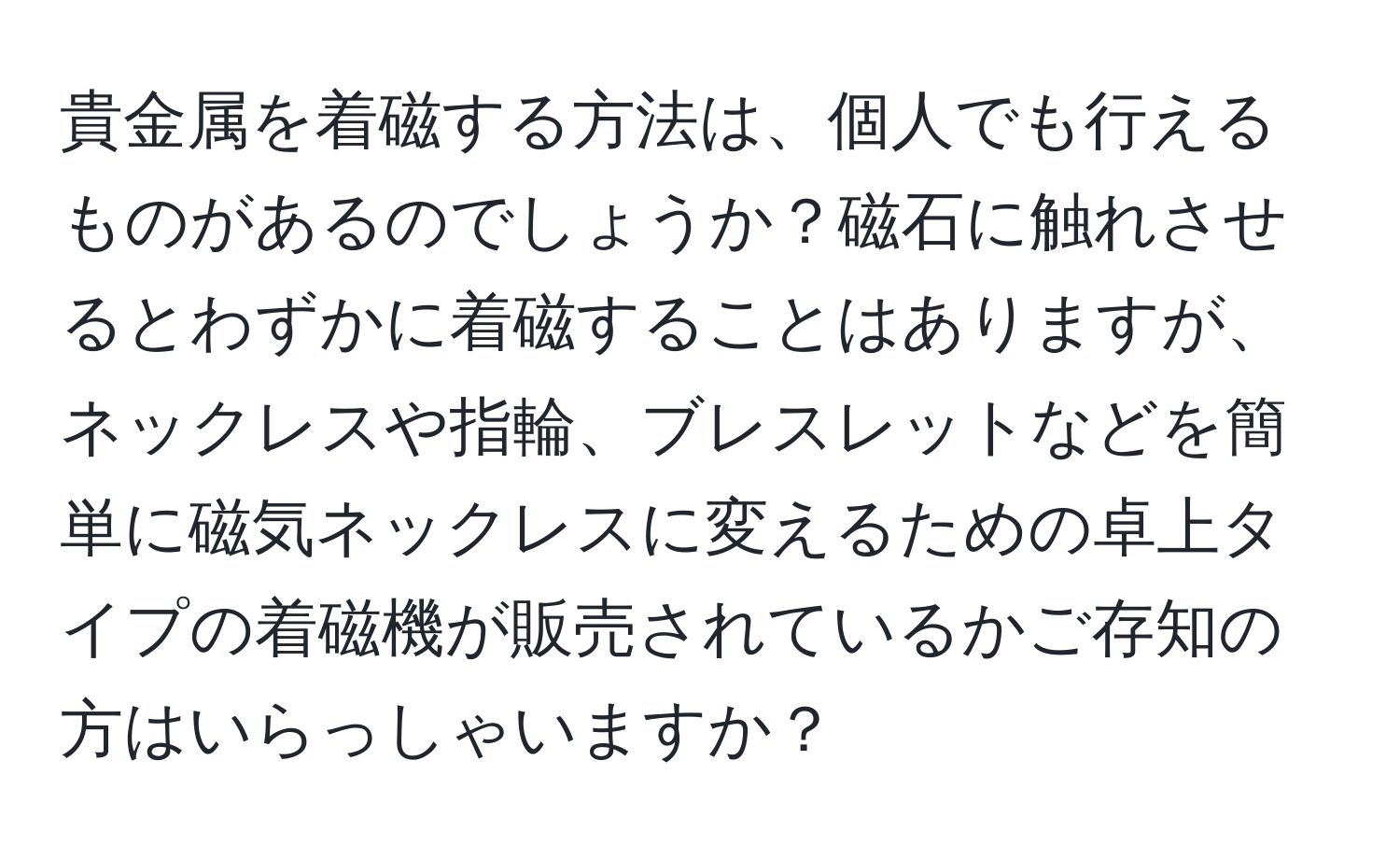 貴金属を着磁する方法は、個人でも行えるものがあるのでしょうか？磁石に触れさせるとわずかに着磁することはありますが、ネックレスや指輪、ブレスレットなどを簡単に磁気ネックレスに変えるための卓上タイプの着磁機が販売されているかご存知の方はいらっしゃいますか？