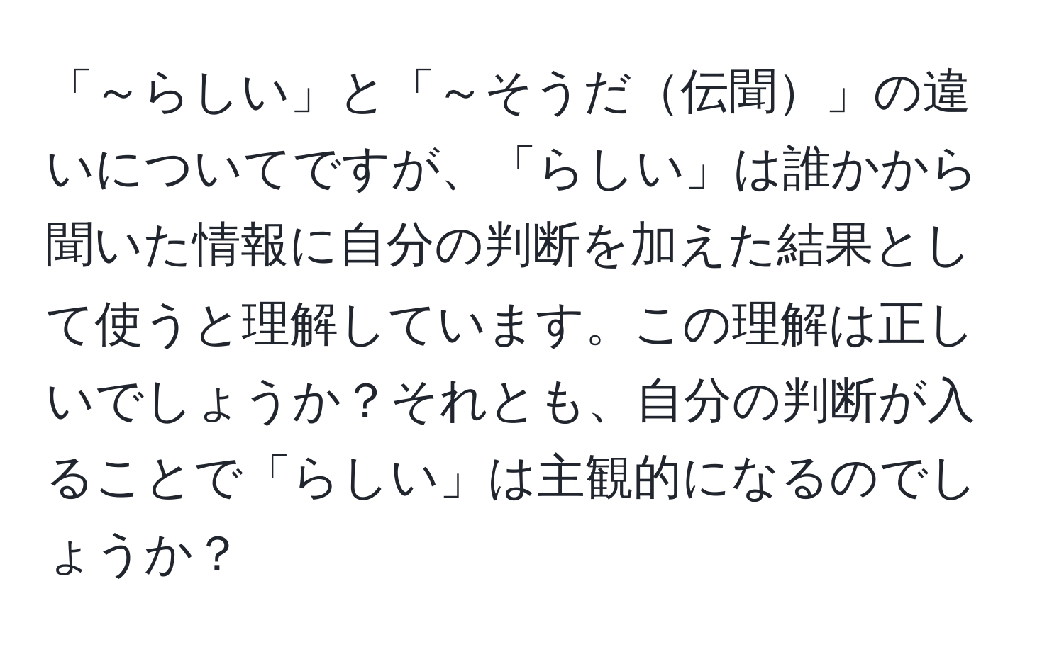 「～らしい」と「～そうだ伝聞」の違いについてですが、「らしい」は誰かから聞いた情報に自分の判断を加えた結果として使うと理解しています。この理解は正しいでしょうか？それとも、自分の判断が入ることで「らしい」は主観的になるのでしょうか？