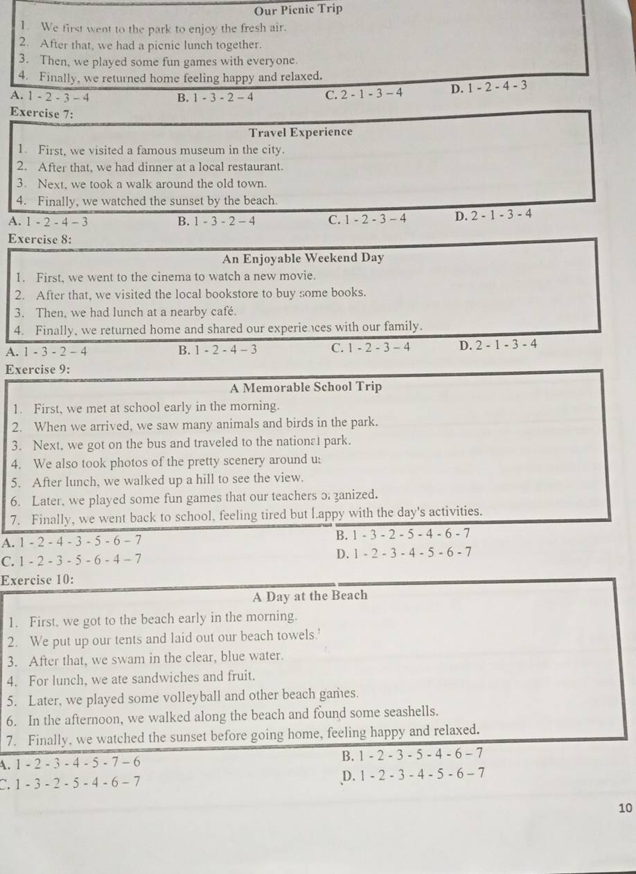 Our Pienic Trip
1. We first went to the park to enjoy the fresh air.
2. After that, we had a picnic lunch together.
3. Then, we played some fun games with everyone.
4. Finally, we returned home feeling happy and relaxed.
A. 1 - 2 - 3 - 4 B. 1-3-2-4 C. 2-1-3 - 4 D. 1-2-4-3
Exercise 7:
Travel Experience
1. First, we visited a famous museum in the city.
2. After that, we had dinner at a local restaurant.
3. Next, we took a walk around the old town.
4. Finally, we watched the sunset by the beach.
A. 1 - 2 - 4 - 3 B. 1 - 3 - 2 - 4 C. 1-2-3-4 D. 2-1-3-4
Exercise 8:
An Enjoyable Weekend Day
1. First, we went to the cinema to watch a new movie.
2. After that, we visited the local bookstore to buy some books.
3. Then, we had lunch at a nearby café.
4. Finally, we returned home and shared our experie ces with our family.
A. 1 - 3 - 2 - 4 B. 1 - 2 - 4 - 3 C. 1 - 2 - 3 - 4 D. 2-1-3-4
Exercise 9:
A Memorable School Trip
1. First, we met at school early in the morning.
2. When we arrived, we saw many animals and birds in the park.
3. Next, we got on the bus and traveled to the nation 1 park.
4. We also took photos of the pretty scenery around us
5. After lunch, we walked up a hill to see the view.
6. Later, we played some fun games that our teachers 3 zanized.
7. Finally, we went back to school, feeling tired but [.appy with the day's activities.
A. 1 - 2 - 4 - 3 - 5 - 6 - 7 B. 1 - 3 - 2 - 5 - 4 - 6 - 7
C. 1 - 2 - 3 - 5 - 6 - 4 - 7 D. 1 - 2 - 3 - 4 - 5 - 6 - 7
Exercise 10:
A Day at the Beach
1. First, we got to the beach early in the morning.
2. We put up our tents and laid out our beach towels.'
3. After that, we swam in the clear, blue water.
4. For lunch, we ate sandwiches and fruit.
5. Later, we played some volleyball and other beach games.
6. In the afternoon, we walked along the beach and found some seashells.
7. Finally, we watched the sunset before going home, feeling happy and relaxed.
A. 1 - 2 - 3 - 4 - 5 - 7 - 6 B. 1 - 2 - 3 - 5 - 4 - 6 - 7
C. 1 - 3 - 2 - 5 - 4 - 6 - 7 D. 1 - 2 - 3 - 4-5 - 6 -7
10