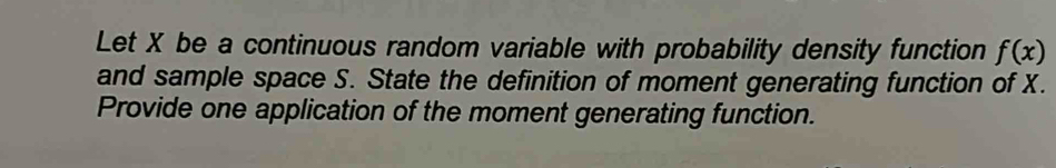 Let X be a continuous random variable with probability density function f(x)
and sample space S. State the definition of moment generating function of X. 
Provide one application of the moment generating function.