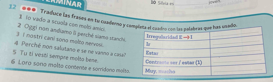 ERMINAR 
10 Silvia es_ joven. 
12 ... Traduce las frases en tu cuaderno y coo 
1 Io vado a scuola con molti amici. 
2 Oggi non andiamo lì perché siamo stanchi. 
3 I nostri cani sono molto nervosi. 
4 Perché non salutano e se ne vanno a casa? 
5 Tu ti vesti sempre molto bene. 
6 Loro sono molto contente e sorridono molto.