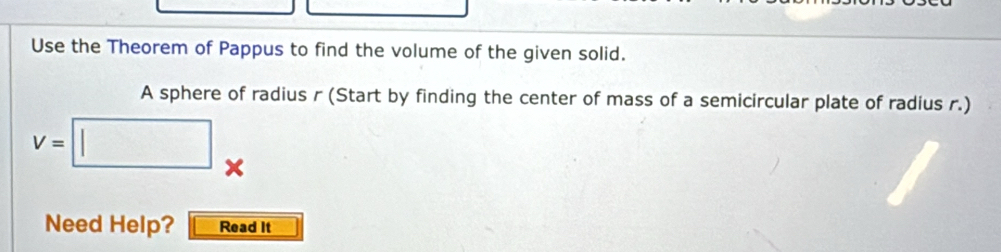 Use the Theorem of Pappus to find the volume of the given solid. 
A sphere of radius r (Start by finding the center of mass of a semicircular plate of radius r.)
v=□. 
x 
Need Help? Read It