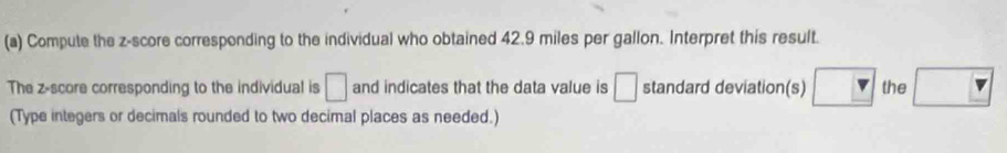 Compute the z-score corresponding to the individual who obtained 42.9 miles per gallon. Interpret this result. 
The z-score corresponding to the individual is □ and indicates that the data value is □ standard deviation(s) the 
(Type integers or decimals rounded to two decimal places as needed.)